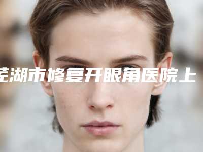芜湖市修复开眼角医院上榜名单前十位就是不一样-芜湖曙光医疗美容门诊部口碑实力好选择