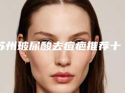 苏州玻尿酸去痘疤推荐十个实力派供你选择-苏州玻尿酸去痘疤整形医院