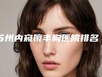 苏州内窥镜丰胸医院排名榜出炉:发布,全面更新至2025