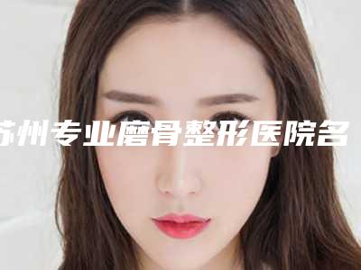 苏州专业磨骨整形医院名单分享【独家揭秘】苏州专业磨骨整形医院排行榜前五名，让你美丽从头开始！