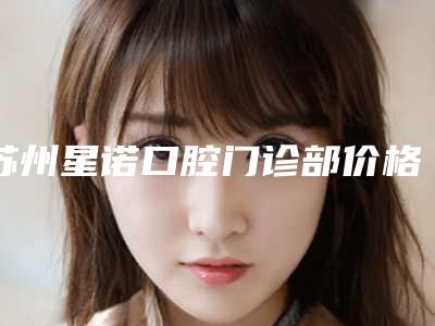 苏州星诺口腔门诊部价格(收费标准)技术2025-附片切牙齿矫正案例