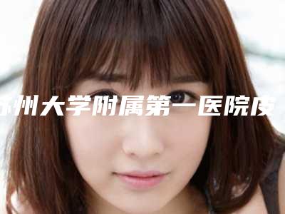 苏州大学附属第一医院皮肤美容科在线咨询-价目表2025及专家一览