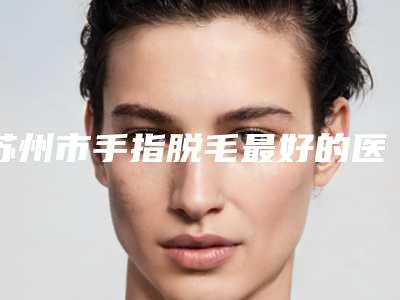 苏州市手指脱毛最好的医院(苏州大学非常好附属医院烧伤整形科都被大家熟知)