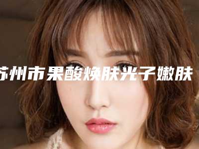 苏州市果酸焕肤光子嫩肤医生排名前十超全盘点-苏州市果酸焕肤光子嫩肤医生