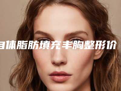 自体脂肪填充丰胸整形价格_自体脂肪填充丰胸价格高吗?