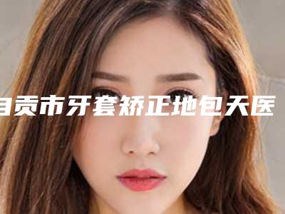 自贡市牙套矫正地包天医生排行top10名单确立-自贡市王文俊口腔医生