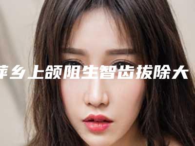 萍乡上颌阻生智齿拔除大概的费用是多少啊