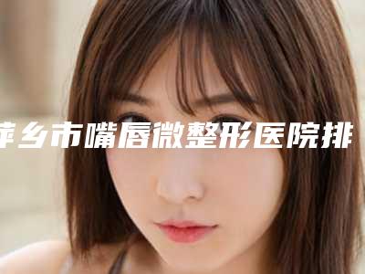 萍乡市嘴唇微整形医院排行榜前十口碑擅长测评（萍乡语卿医疗美容门诊部规模资质人气口碑数一数二）