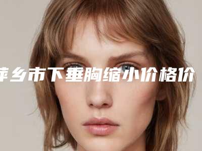 萍乡市下垂胸缩小价格价位表速度一览(下垂胸缩小均价为:18390元)