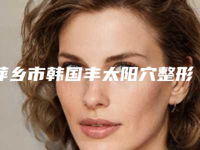 萍乡市韩国丰太阳穴整形科价格表收费明细公开-近8个月均价为11371元