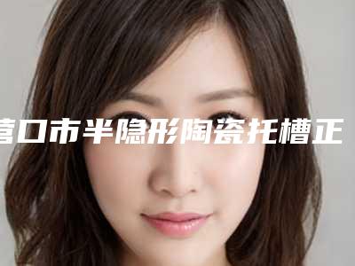 营口市半隐形陶瓷托槽正畸医生上榜清单用细节成就你的美-营口市半隐形陶瓷托槽正畸口腔医生