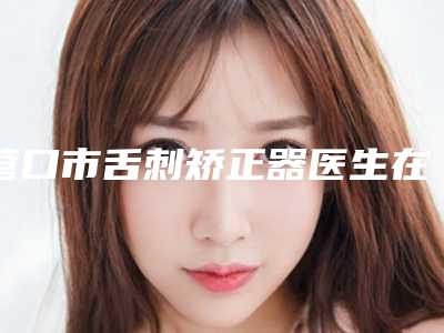 营口市舌刺矫正器医生在榜名单前十佳口碑实力在线-营口市舌刺矫正器口腔医生