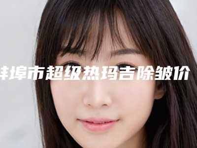 蚌埠市超级热玛吉除皱价格(价目)-蚌埠市超级热玛吉除皱价格介绍