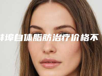 蚌埠自体脂肪治疗价格不一样是为什么