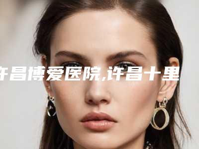 许昌博爱医院,许昌十里铺烧伤医疗美容实力pk大对比