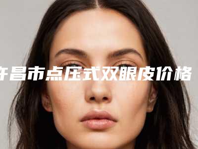 许昌市点压式双眼皮价格表你知道吗(2025年3月均价为：7676元）