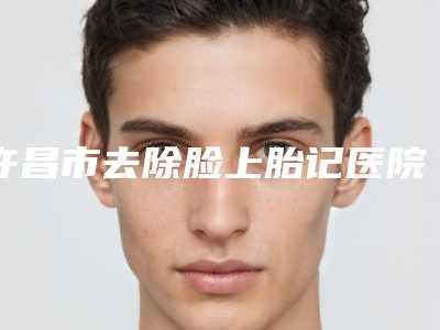 许昌市去除脸上胎记医院排名榜前十名出炉了-许昌辰星医疗整形美容门诊部你中意吗