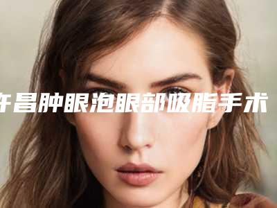 许昌肿眼泡眼部吸脂手术全部手术费用大概要多少