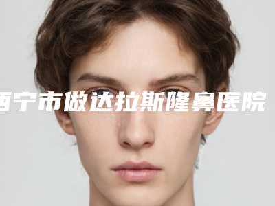 西宁市做达拉斯隆鼻医院上榜名单前十名单公布(西宁市做达拉斯隆鼻整形医院)