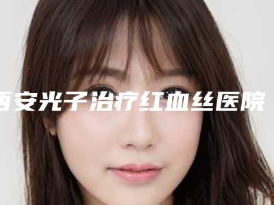 西安光子治疗红血丝医院排名新出炉!西安市第九医院烧伤整形科等公立名单一览