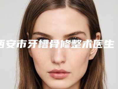 西安市牙槽骨修整术医生排行前十强排行详解-西安市牙槽骨修整术口腔医生