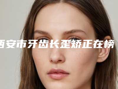 西安市牙齿长歪矫正在榜名单前十佳谁独占鳌头-西安市牙齿长歪矫正口腔医生