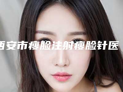 西安市瘦脸注射瘦脸针医生哪位好-王娟整形医生口碑实力_费用标准一览