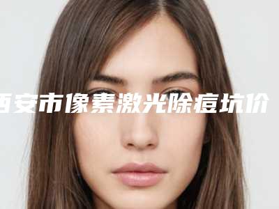 西安市像素激光除痘坑价格(费用)清单参考(2025年均价为:1639元)