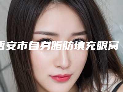 西安市自身脂肪填充眼窝收费标准均价2025一览(自身脂肪填充眼窝一般需要价格多少钱)