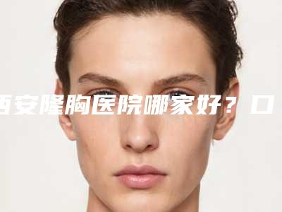 西安隆胸医院哪家好?口碑排名+价格表一览!西京医院、唐都医院等上榜