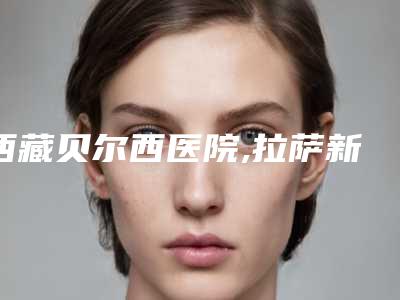 西藏贝尔西医院,拉萨新丽澳医疗美容诊所技术口碑一对一了解