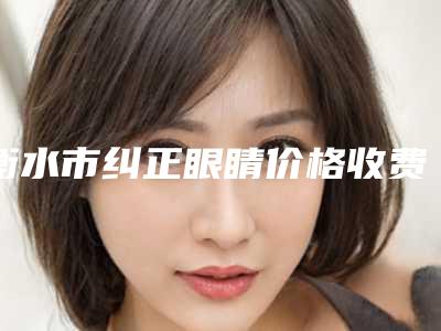 衡水市纠正眼睛价格收费表详细全新曝出-衡水市纠正眼睛一共需要多少钱