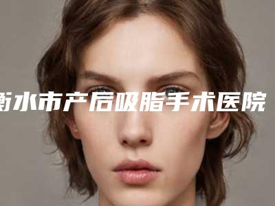 衡水市产后吸脂手术医院在榜名单公立私立毫不逊色-衡水市康美医疗美容门诊榜上理由可查