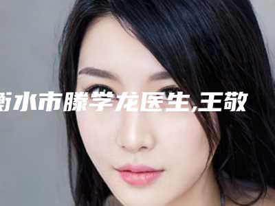 衡水市滕学龙医生,王敬娈医生非手术改变脸型口碑横评哪个好