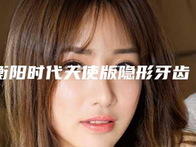 衡阳时代天使版隐形牙齿矫正价格是多少呐