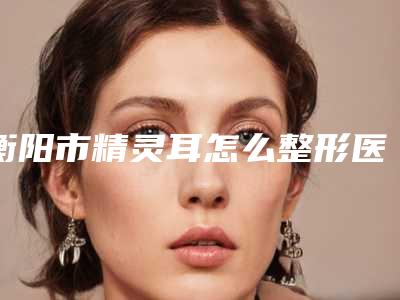 衡阳市精灵耳怎么整形医生排行前十名权威名单更新-石红梅医生口碑审美双在线