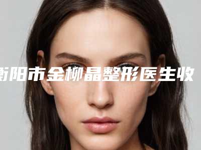 衡阳市金柳晶整形医生收费明细2025全面公布