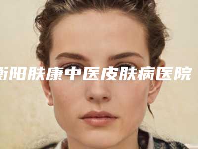 衡阳肤康中医皮肤病医院医疗美容科,衡阳摩姿医疗美容门诊部二强争霸看你选哪家