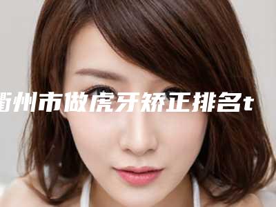 衢州市做虎牙矫正排名top10强公认推荐-衢州市做虎牙矫正口腔医生