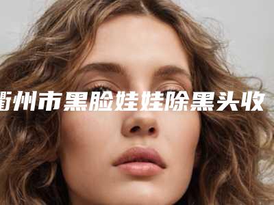 衢州市黑脸娃娃除黑头收费明细正规吗一览(2025年7月均价为：16308元）
