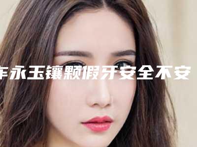 车永玉镶颗假牙安全不安全(车永玉镶颗假牙整形是否安全)
