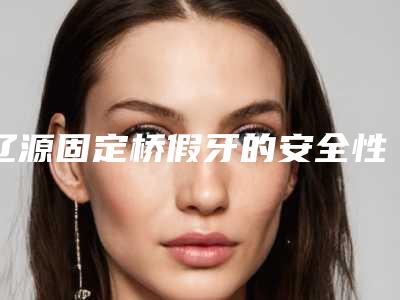 辽源固定桥假牙的安全性及过程