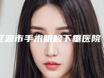 辽源市手术眼睑下垂医院哪儿好(辽源邦定医疗美容门诊部靠谱权威)