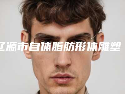 辽源市自体脂肪形体雕塑医院排名实力之选-辽源市自体脂肪形体雕塑整形医院