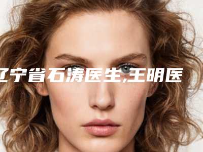 辽宁省石涛医生,王明医生那个好-王明医师技术实力对比