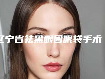 辽宁省祛黑眼圈眼袋手术医生排名去哪位医生好-辽宁省祛黑眼圈眼袋手术整形医生