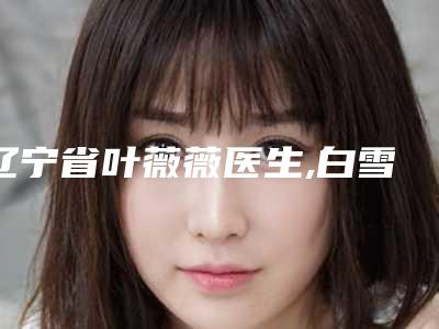 辽宁省叶薇薇医生,白雪医生那个好-白雪医师上榜前列_各个实力不俗