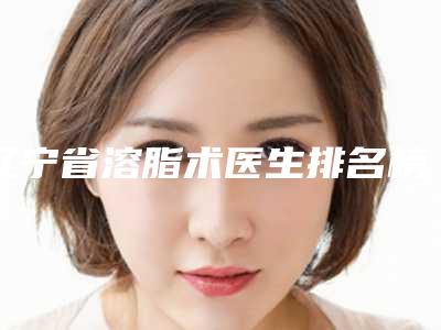 辽宁省溶脂术医生排名榜top10墙裂推荐-辽宁省溶脂术医生