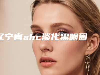辽宁省ahc淡化黑眼圈医生排行榜前十名全新版本-辽宁省庄妍整形医生看到就是赚到
