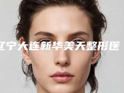 辽宁大连新华美天整形医院与大连新佳丽美容人气口碑实力汇总
